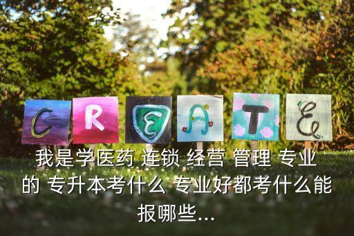 我是學(xué)醫(yī)藥 連鎖 經(jīng)營(yíng) 管理 專業(yè)的 專升本考什么 專業(yè)好都考什么能報(bào)哪些...