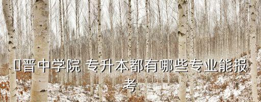 ?晉中學(xué)院 專(zhuān)升本都有哪些專(zhuān)業(yè)能報(bào)考