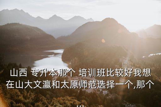 山西 專(zhuān)升本那個(gè) 培訓(xùn)班比較好我想在山大文瀛和太原師范選擇一個(gè),那個(gè)...