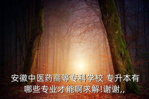  安徽中醫(yī)藥高等?？茖W(xué)校 專升本有哪些專業(yè)才能啊求解!謝謝,,