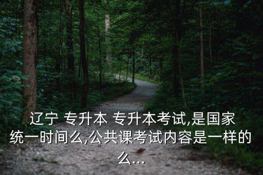  遼寧 專升本 專升本考試,是國(guó)家統(tǒng)一時(shí)間么,公共課考試內(nèi)容是一樣的么...