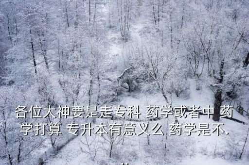 各位大神要是走專科 藥學(xué)或者中 藥學(xué)打算 專升本有意義么 藥學(xué)是不...
