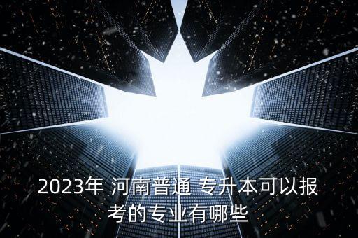 2023年 河南普通 專升本可以報考的專業(yè)有哪些