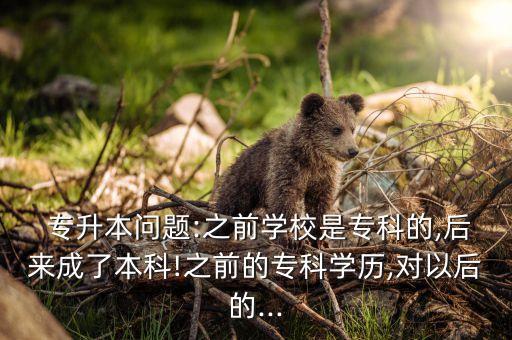  專升本問題:之前學(xué)校是專科的,后來成了本科!之前的?？茖W(xué)歷,對以后的...
