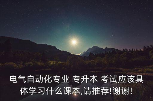 電氣自動化專業(yè) 專升本 考試應該具體學習什么課本,請推薦!謝謝!