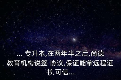 ... 專升本,在兩年半之后,尚德教育機構(gòu)說簽 協(xié)議,保證能拿遠程證書,可信...