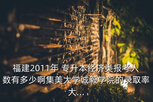 福建2011年 專升本經(jīng)濟(jì)類報考人數(shù)有多少啊集美大學(xué)誠毅學(xué)院的錄取率大...