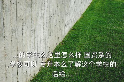...的學(xué)生么這里怎么樣 國貿(mào)系的,學(xué)?？梢?專升本么了解這個學(xué)校的話給...