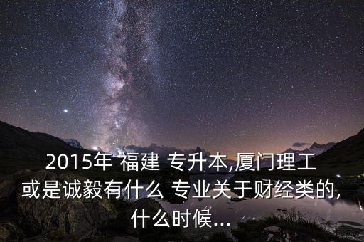 2015年 福建 專升本,廈門理工或是誠毅有什么 專業(yè)關(guān)于財經(jīng)類的,什么時候...