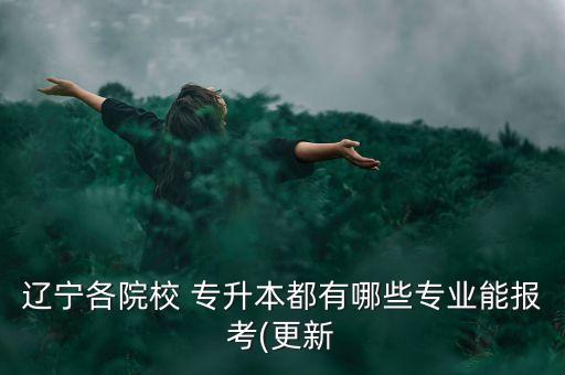 遼寧各院校 專升本都有哪些專業(yè)能報(bào)考(更新