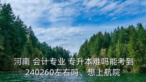  河南 會(huì)計(jì)專業(yè) 專升本難嗎能考到240260左右嗎、想上航院