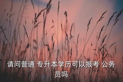 請(qǐng)問普通 專升本學(xué)歷可以報(bào)考 公務(wù)員嗎