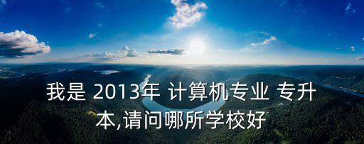 我是 2013年 計(jì)算機(jī)專業(yè) 專升本,請問哪所學(xué)校好