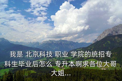 我是 北京科技 職業(yè) 學(xué)院的統(tǒng)招?？粕厴I(yè)后怎么 專升本啊求各位大哥大姐...