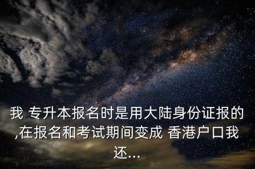 我 專升本報名時是用大陸身份證報的,在報名和考試期間變成 香港戶口我還...