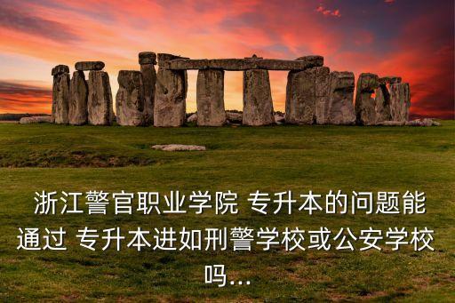  浙江警官職業(yè)學(xué)院 專升本的問題能通過 專升本進(jìn)如刑警學(xué)?；蚬矊W(xué)校嗎...