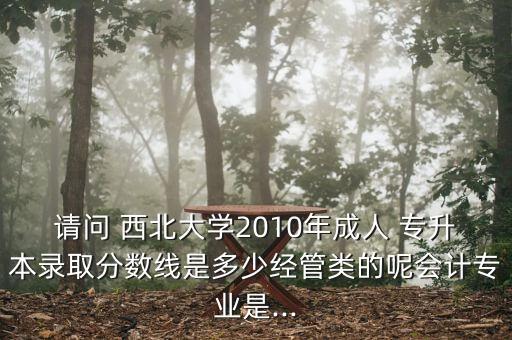 請問 西北大學2010年成人 專升本錄取分數線是多少經管類的呢會計專業(yè)是...