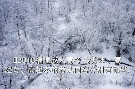 ?2018福建成人高考 專升本、高起專、高起本的考試內(nèi)容分別有哪些...