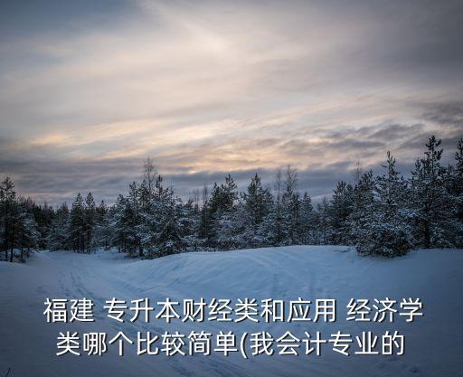  福建 專升本財經類和應用 經濟學類哪個比較簡單(我會計專業(yè)的