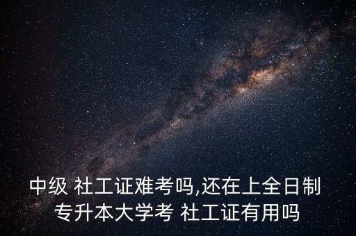 中級(jí) 社工證難考嗎,還在上全日制 專(zhuān)升本大學(xué)考 社工證有用嗎