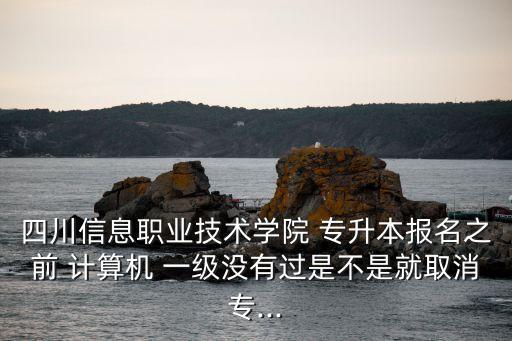 四川信息職業(yè)技術(shù)學(xué)院 專升本報(bào)名之前 計(jì)算機(jī) 一級沒有過是不是就取消專...
