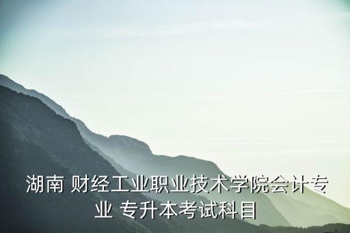  湖南 財經(jīng)工業(yè)職業(yè)技術(shù)學(xué)院會計專業(yè) 專升本考試科目