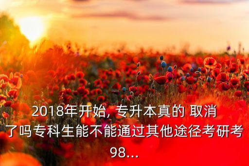 2018年開始, 專升本真的 取消了嗎?？粕懿荒芡ㄟ^其他途徑考研考98...