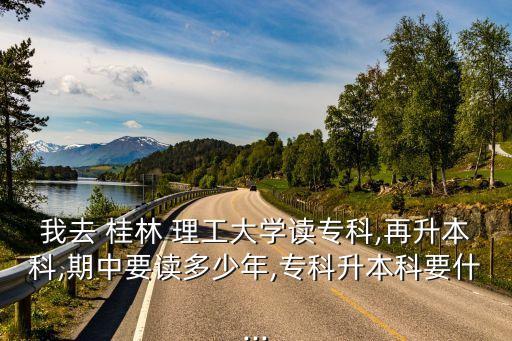 我去 桂林 理工大學(xué)讀專科,再升本科,期中要讀多少年,?？粕究埔?..