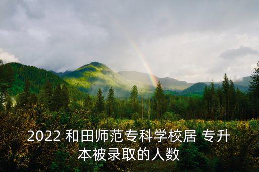 2022 和田師范?？茖W(xué)校居 專升本被錄取的人數(shù)