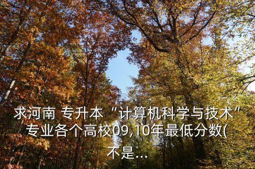 求河南 專(zhuān)升本“計(jì)算機(jī)科學(xué)與技術(shù)”專(zhuān)業(yè)各個(gè)高校09,10年最低分?jǐn)?shù)(不是...