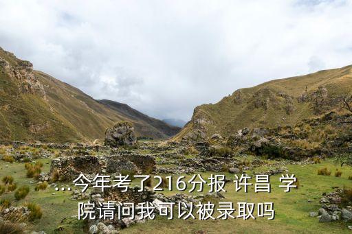 ...今年考了216分報 許昌 學院請問我可以被錄取嗎