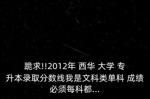 跪求!!2012年 西華 大學(xué) 專升本錄取分?jǐn)?shù)線我是文科類單科 成績必須每科都...