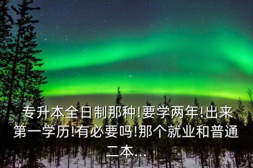  專升本全日制那種!要學兩年!出來第一學歷!有必要嗎!那個就業(yè)和普通二本...