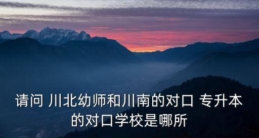 請問 川北幼師和川南的對口 專升本的對口學校是哪所