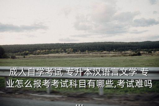 成人自學(xué)考試 專升本漢語言文學(xué) 專業(yè)怎么報(bào)考考試科目有哪些,考試難嗎...