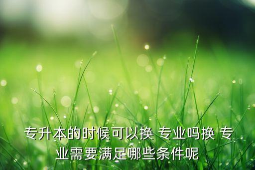  專升本的時(shí)候可以換 專業(yè)嗎換 專業(yè)需要滿足哪些條件呢