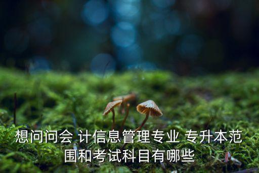 想問問會 計信息管理專業(yè) 專升本范圍和考試科目有哪些