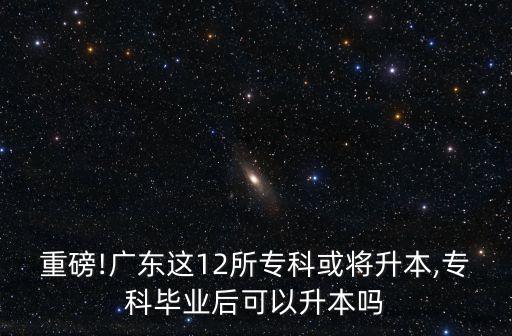 重磅!廣東這12所專科或?qū)⑸??？飘厴I(yè)后可以升本嗎