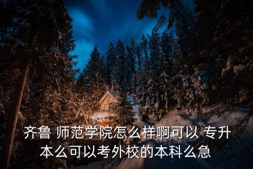  齊魯 師范學院怎么樣啊可以 專升本么可以考外校的本科么急