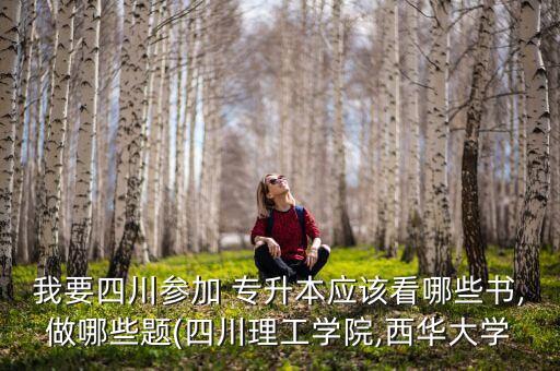 我要四川參加 專升本應該看哪些書,做哪些題(四川理工學院,西華大學