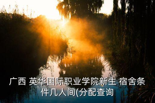 廣西 英華國際職業(yè)學(xué)院新生 宿舍條件幾人間(分配查詢