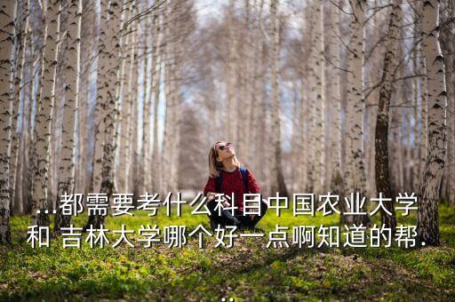 ...都需要考什么科目中國農(nóng)業(yè)大學和 吉林大學哪個好一點啊知道的幫...