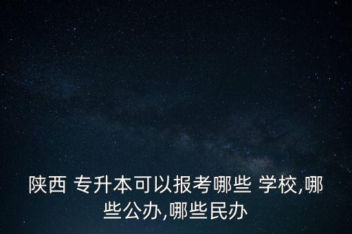 陜西 專升本可以報考哪些 學(xué)校,哪些公辦,哪些民辦