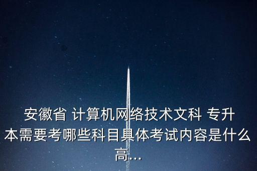  安徽省 計算機網(wǎng)絡(luò)技術(shù)文科 專升本需要考哪些科目具體考試內(nèi)容是什么高...