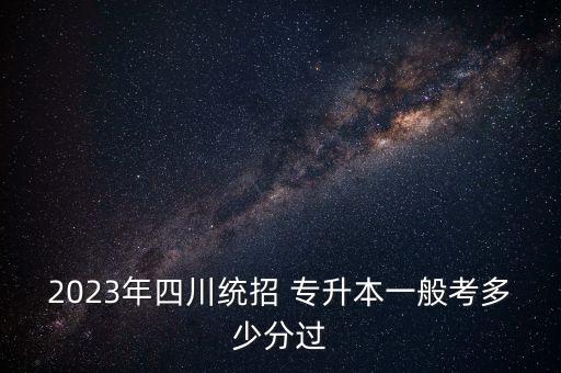 2023年四川統招 專升本一般考多少分過