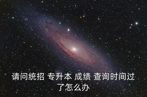 請(qǐng)問統(tǒng)招 專升本 成績 查詢時(shí)間過了怎么辦