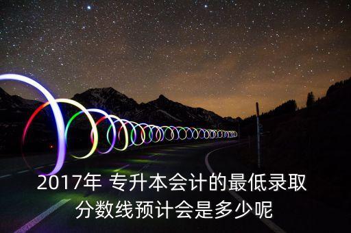 2017年 專升本會計的最低錄取 分數(shù)線預計會是多少呢