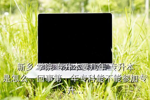  新鄉(xiāng) 學(xué)院 專升本要幾年 專升本是怎么一回事第一年?？颇懿荒軈⒓訉Ｉ?..