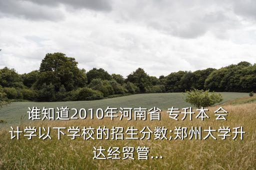 誰知道2010年河南省 專升本 會(huì)計(jì)學(xué)以下學(xué)校的招生分?jǐn)?shù);鄭州大學(xué)升達(dá)經(jīng)貿(mào)管...