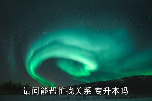 請問能幫忙找關(guān)系 專升本嗎